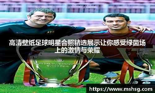 高清壁纸足球明星合照精选展示让你感受绿茵场上的激情与荣耀