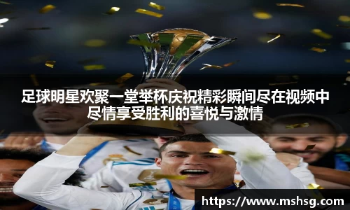 足球明星欢聚一堂举杯庆祝精彩瞬间尽在视频中尽情享受胜利的喜悦与激情