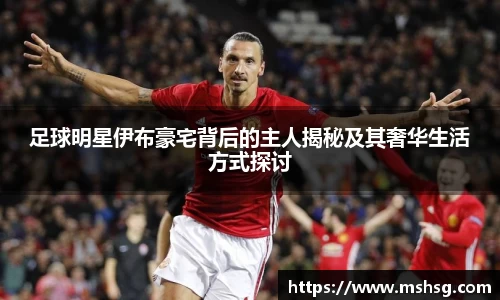 足球明星伊布豪宅背后的主人揭秘及其奢华生活方式探讨