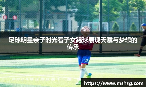 足球明星亲子时光看子女踢球展现天赋与梦想的传承